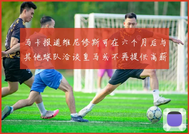 马卡报道维尼修斯可在六个月后与其他球队洽谈皇马或不再提供高薪合同