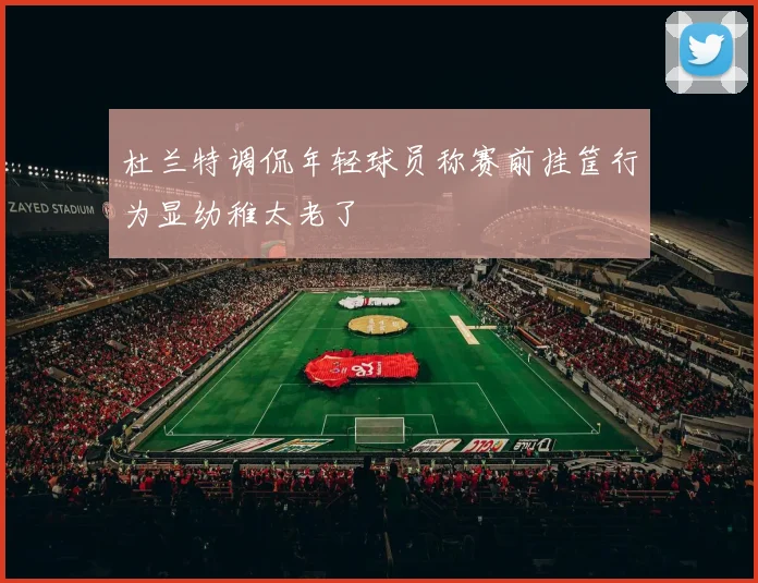 杜兰特调侃年轻球员称赛前挂筐行为显幼稚太老了