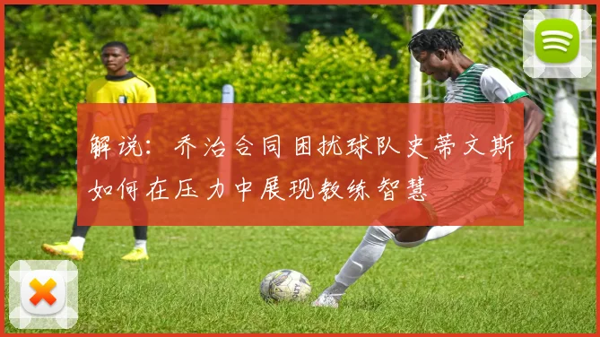 解说：乔治合同困扰球队史蒂文斯如何在压力中展现教练智慧