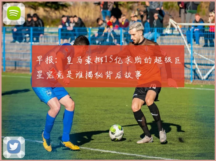 早报：皇马豪掷15亿求购的超级巨星究竟是谁揭秘背后故事
