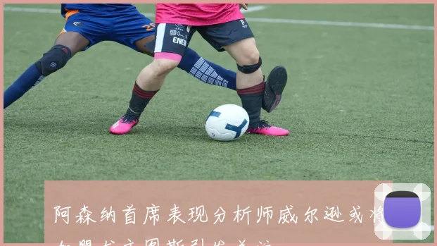 阿森纳首席表现分析师威尔逊或将加盟尤文图斯引发关注