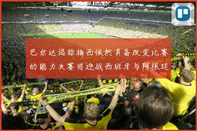 巴尔达诺称梅西依然具备改变比赛的能力决赛将迎战西班牙与阿根廷