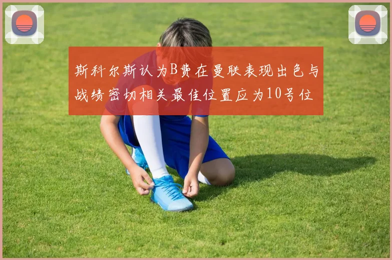 斯科尔斯认为B费在曼联表现出色与战绩密切相关最佳位置应为10号位
