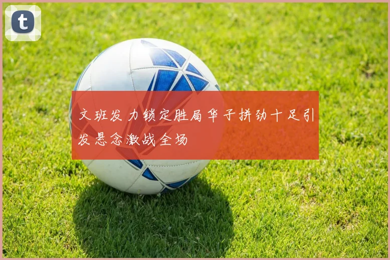 文班发力锁定胜局华子拼劲十足引发悬念激战全场