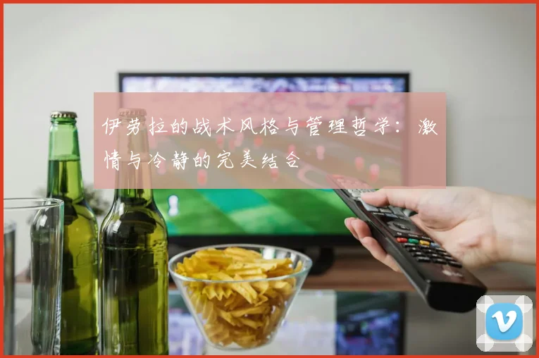 伊劳拉的战术风格与管理哲学：激情与冷静的完美结合