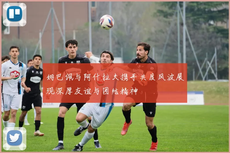 姆巴佩与阿什拉夫携手共度风波展现深厚友谊与团结精神