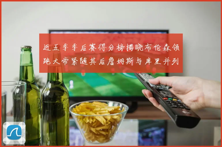 近五季季后赛得分榜揭晓布伦森领跑大帝紧随其后詹姆斯与库里并列第四
