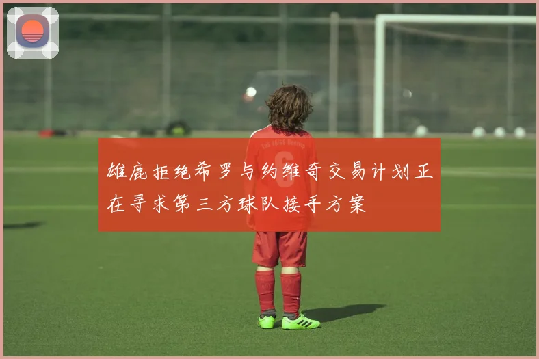 雄鹿拒绝希罗与约维奇交易计划正在寻求第三方球队接手方案